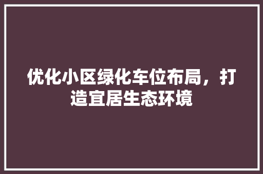优化小区绿化车位布局，打造宜居生态环境