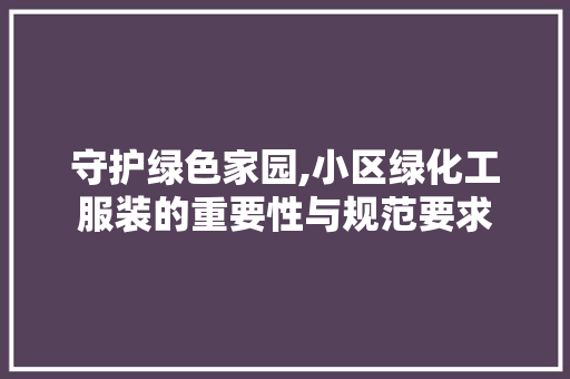 守护绿色家园,小区绿化工服装的重要性与规范要求