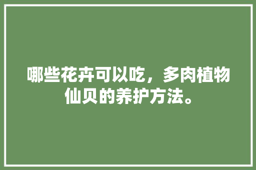 哪些花卉可以吃，多肉植物仙贝的养护方法。  第1张 哪些花卉可以吃，多肉植物仙贝的养护方法。 植物栽培