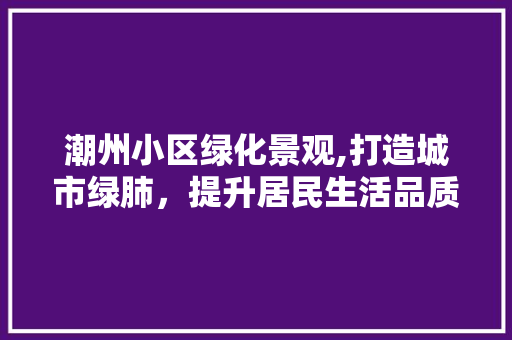 潮州小区绿化景观,打造城市绿肺，提升居民生活品质