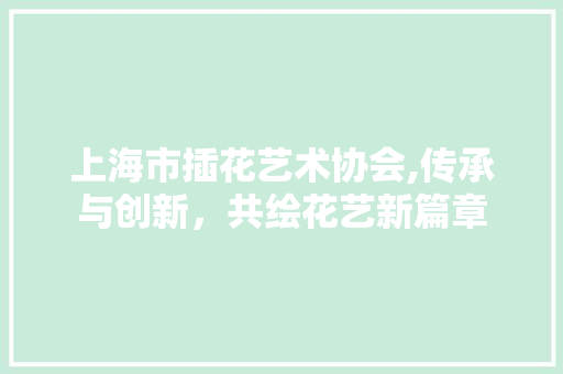上海市插花艺术协会,传承与创新，共绘花艺新篇章