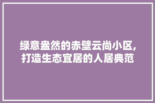 绿意盎然的赤壁云尚小区,打造生态宜居的人居典范