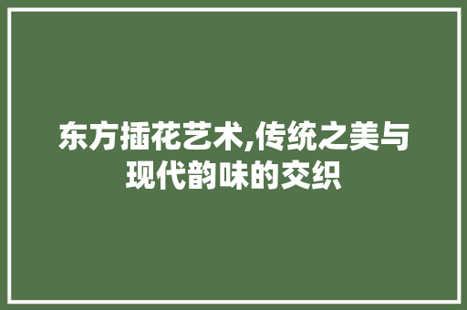 东方插花艺术,传统之美与现代韵味的交织 植物栽培