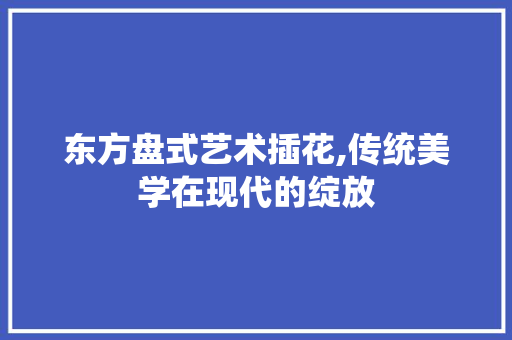 东方盘式艺术插花,传统美学在现代的绽放