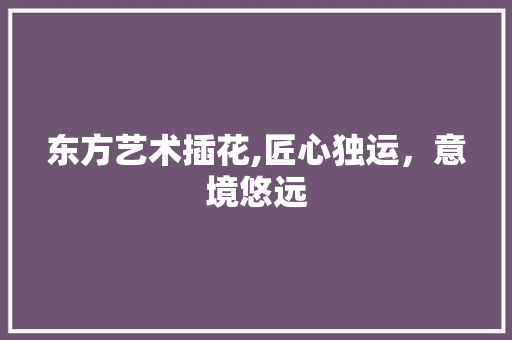东方艺术插花,匠心独运，意境悠远
