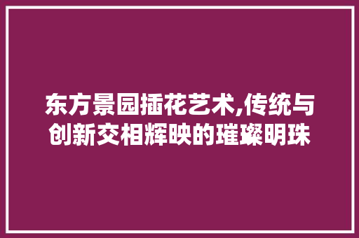 东方景园插花艺术,传统与创新交相辉映的璀璨明珠