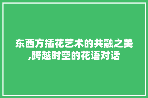 东西方插花艺术的共融之美,跨越时空的花语对话 园艺知识