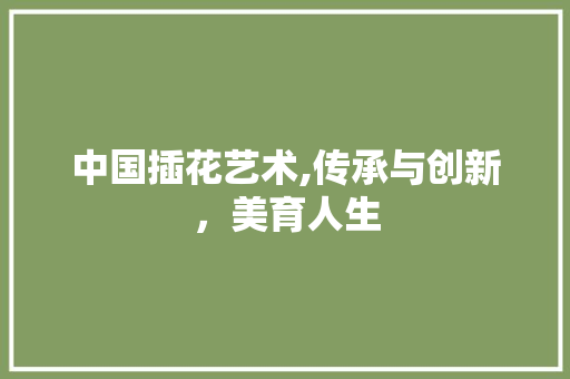 中国插花艺术,传承与创新，美育人生 养护技巧