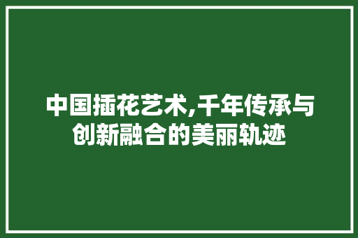 中国插花艺术,千年传承与创新融合的美丽轨迹 园艺知识
