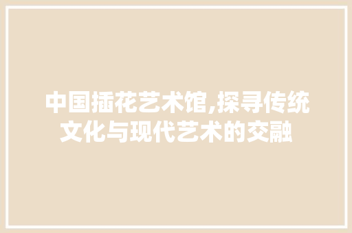 中国插花艺术馆,探寻传统文化与现代艺术的交融 灌溉技术