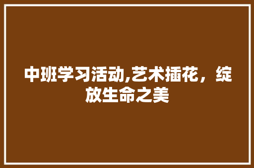 中班学习活动,艺术插花，绽放生命之美