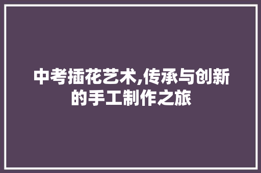 中考插花艺术,传承与创新的手工制作之旅