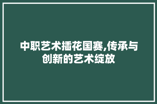 中职艺术插花国赛,传承与创新的艺术绽放