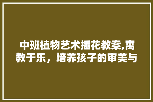中班植物艺术插花教案,寓教于乐，培养孩子的审美与创造力