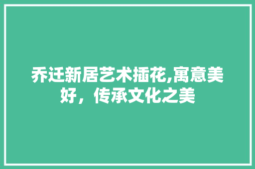 乔迁新居艺术插花,寓意美好，传承文化之美