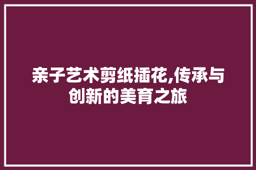 亲子艺术剪纸插花,传承与创新的美育之旅
