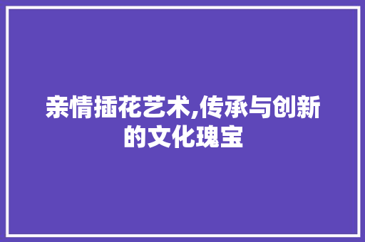 亲情插花艺术,传承与创新的文化瑰宝