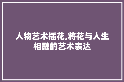 人物艺术插花,将花与人生相融的艺术表达