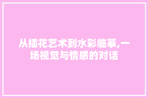 从插花艺术到水彩临摹,一场视觉与情感的对话