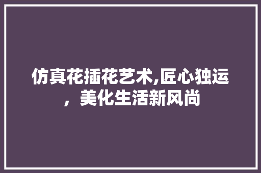 仿真花插花艺术,匠心独运，美化生活新风尚