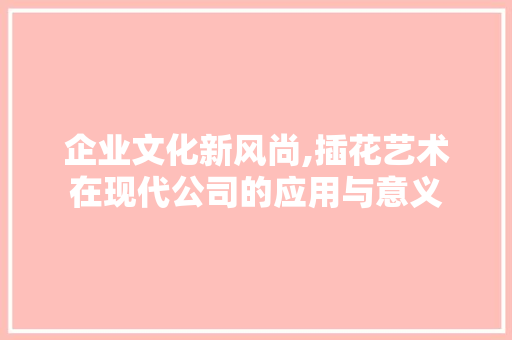 企业文化新风尚,插花艺术在现代公司的应用与意义