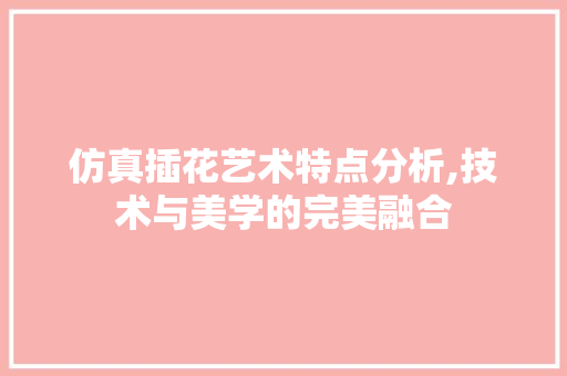 仿真插花艺术特点分析,技术与美学的完美融合