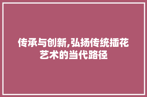 传承与创新,弘扬传统插花艺术的当代路径