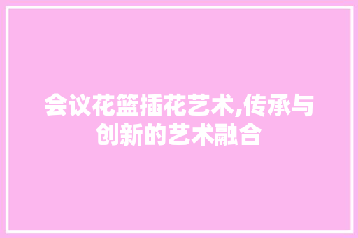 会议花篮插花艺术,传承与创新的艺术融合