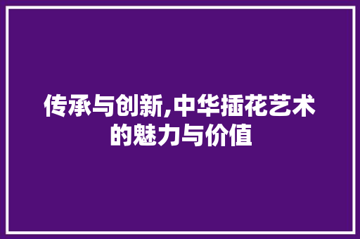 传承与创新,中华插花艺术的魅力与价值