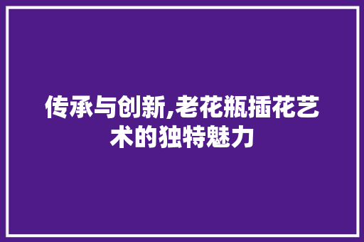 传承与创新,老花瓶插花艺术的独特魅力