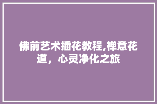 佛前艺术插花教程,禅意花道，心灵净化之旅 施肥方法