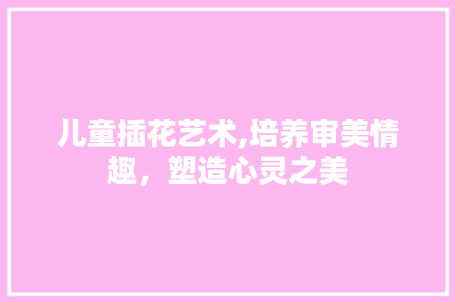 儿童插花艺术,培养审美情趣，塑造心灵之美