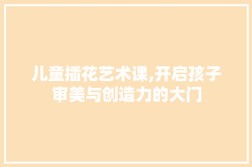 儿童插花艺术课,开启孩子审美与创造力的大门