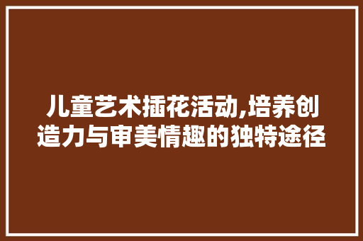 儿童艺术插花活动,培养创造力与审美情趣的独特途径