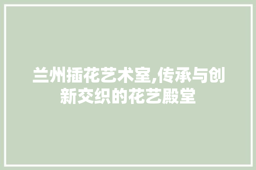 兰州插花艺术室,传承与创新交织的花艺殿堂