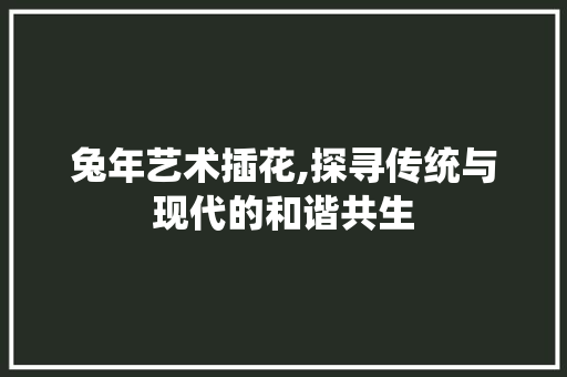 兔年艺术插花,探寻传统与现代的和谐共生