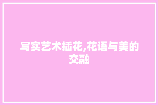 写实艺术插花,花语与美的交融 养护技巧