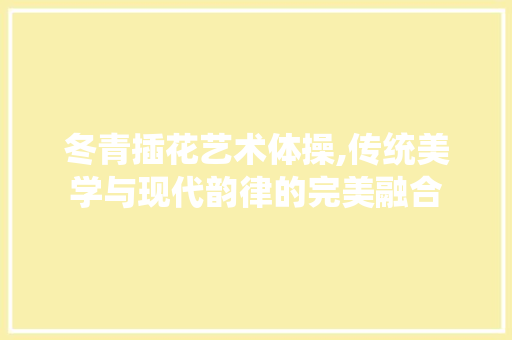 冬青插花艺术体操,传统美学与现代韵律的完美融合