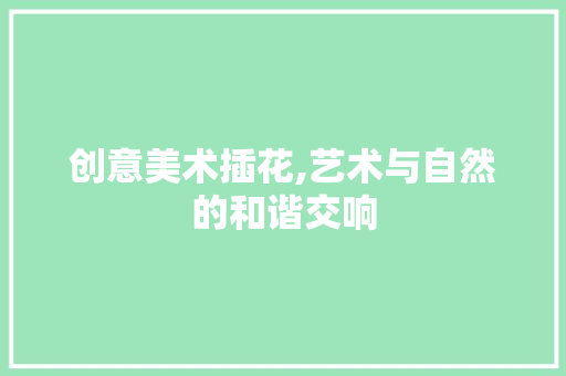 创意美术插花,艺术与自然的和谐交响