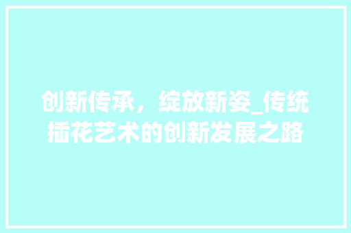 创新传承，绽放新姿_传统插花艺术的创新发展之路