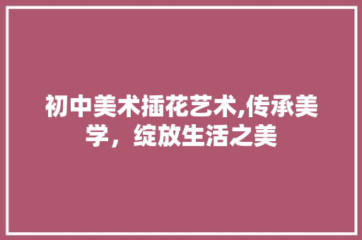 初中美术插花艺术,传承美学，绽放生活之美
