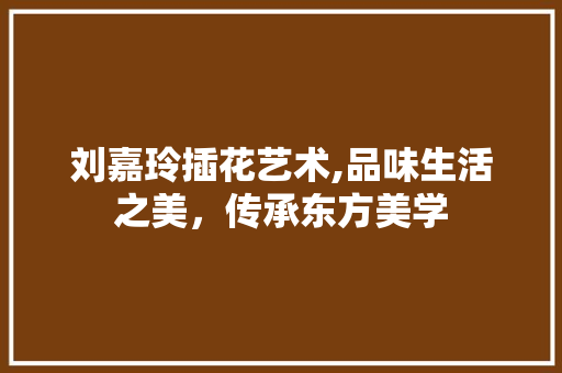 刘嘉玲插花艺术,品味生活之美，传承东方美学
