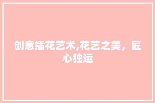 创意插花艺术,花艺之美，匠心独运